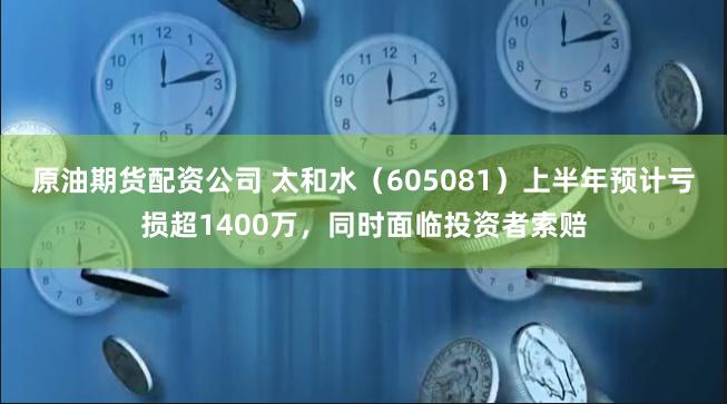 原油期货配资公司 太和水（605081）上半年预计亏损超1400万，同时面临投资者索赔