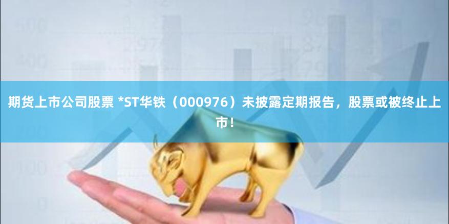 期货上市公司股票 *ST华铁（000976）未披露定期报告，股票或被终止上市！