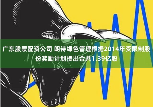 广东股票配资公司 朗诗绿色管理根据2014年受限制股份奖励计划授出合共1.39亿股