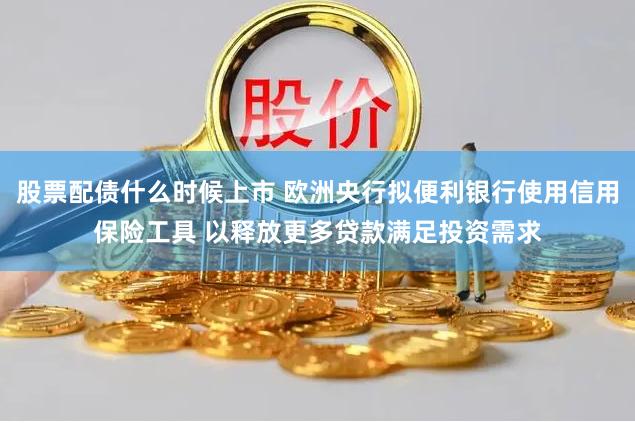 股票配债什么时候上市 欧洲央行拟便利银行使用信用保险工具 以释放更多贷款满足投资需求