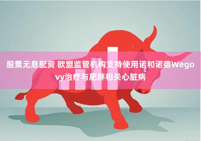 股票无息配资 欧盟监管机构支持使用诺和诺德Wegovy治疗与肥胖相关心脏病