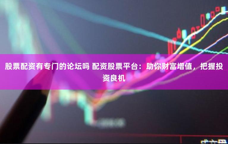 股票配资有专门的论坛吗 配资股票平台：助你财富增值，把握投资良机