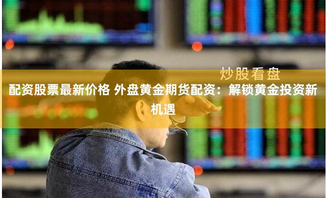 配资股票最新价格 外盘黄金期货配资：解锁黄金投资新机遇