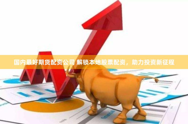 国内最好期货配资公司 解锁本地股票配资，助力投资新征程