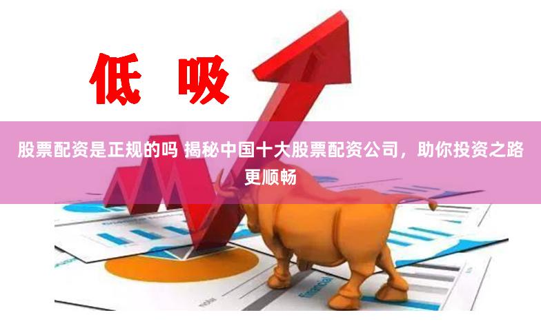 股票配资是正规的吗 揭秘中国十大股票配资公司，助你投资之路更顺畅