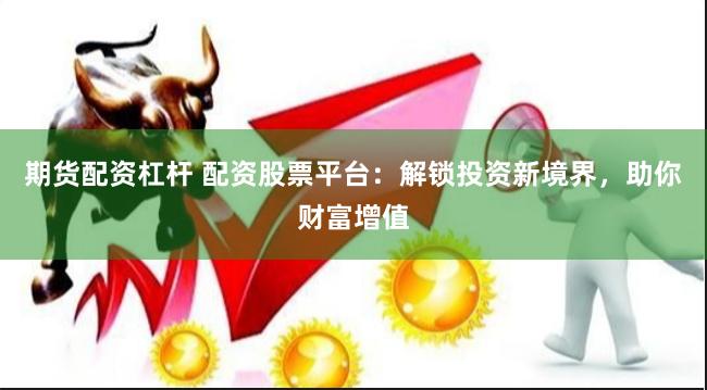 期货配资杠杆 配资股票平台：解锁投资新境界，助你财富增值