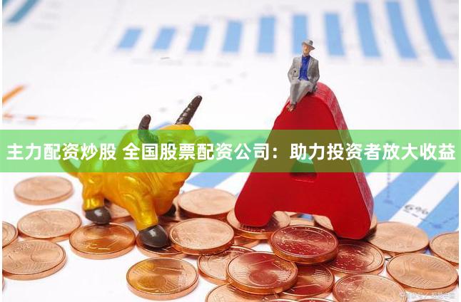 主力配资炒股 全国股票配资公司：助力投资者放大收益