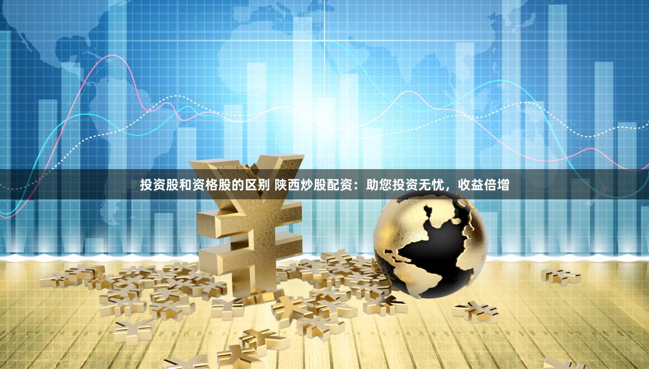 投资股和资格股的区别 陕西炒股配资：助您投资无忧，收益倍增