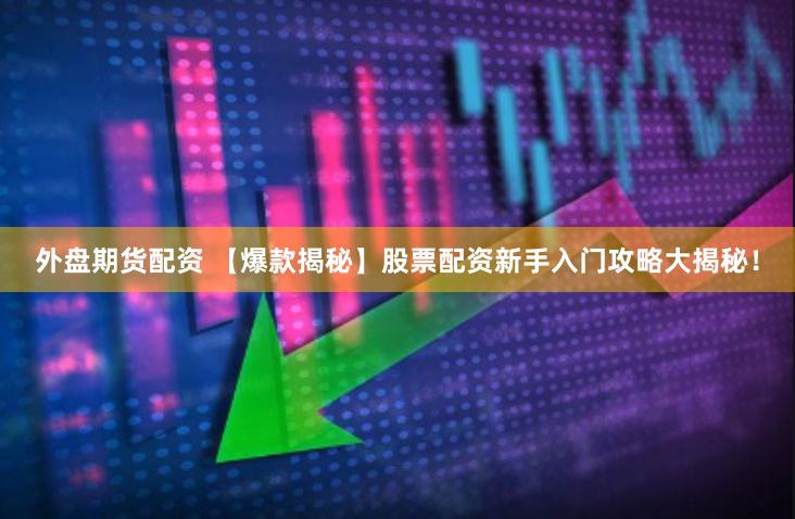 外盘期货配资 【爆款揭秘】股票配资新手入门攻略大揭秘！