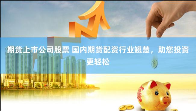 期货上市公司股票 国内期货配资行业翘楚，助您投资更轻松