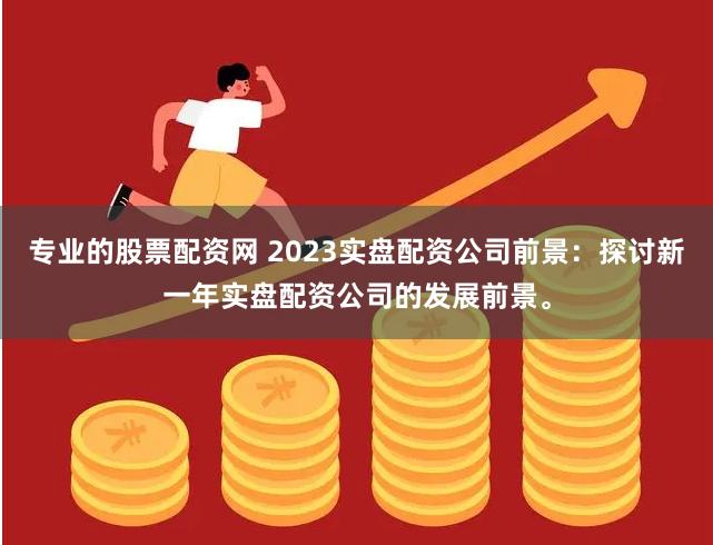 专业的股票配资网 2023实盘配资公司前景：探讨新一年实盘配资公司的发展前景。