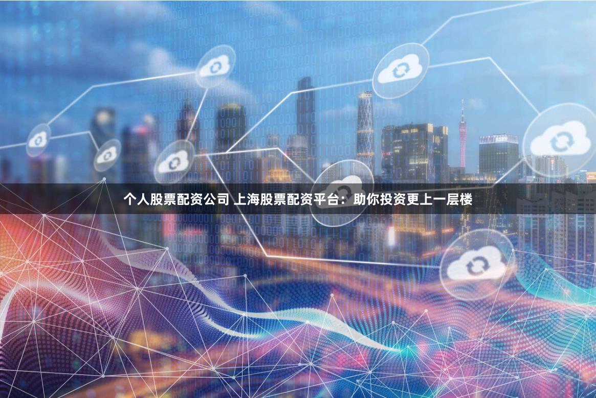 个人股票配资公司 上海股票配资平台：助你投资更上一层楼